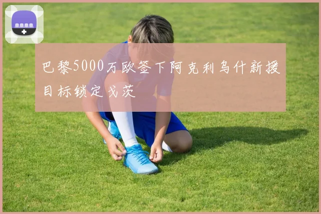 巴黎5000万欧签下阿克利乌什新援目标锁定戈茨