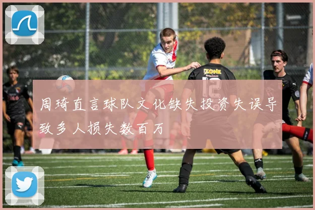 周琦直言球队文化缺失投资失误导致多人损失数百万