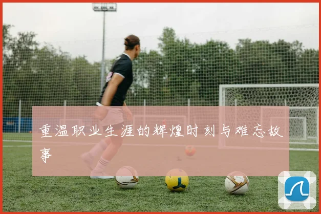 重温职业生涯的辉煌时刻与难忘故事