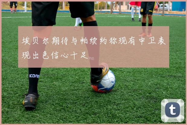 埃贝尔期待与帕续约称现有中卫表现出色信心十足