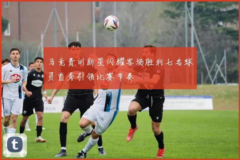 马竞青训新星闪耀客场胜利七名球员首秀引领比赛节奏