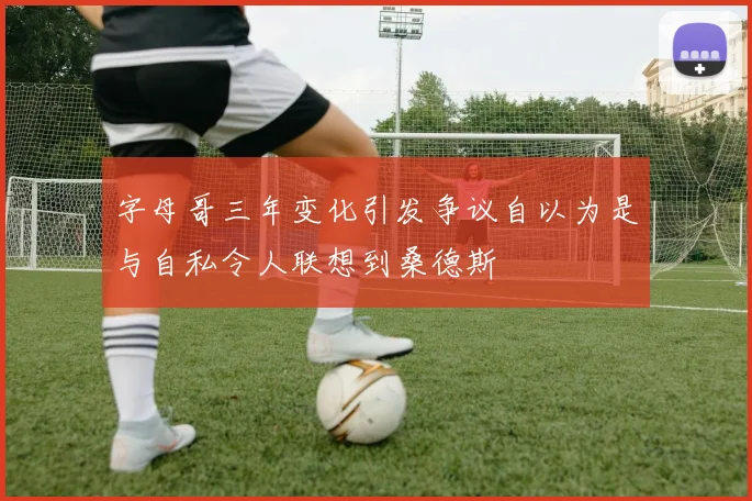 字母哥三年变化引发争议自以为是与自私令人联想到桑德斯