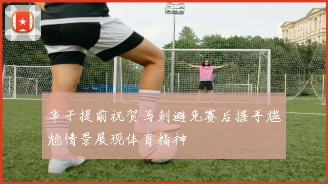 华子提前祝贺马刺避免赛后握手尴尬情景展现体育精神