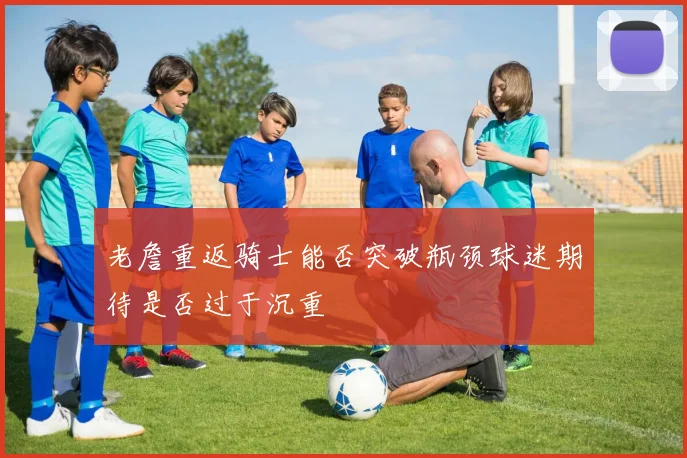 老詹重返骑士能否突破瓶颈球迷期待是否过于沉重