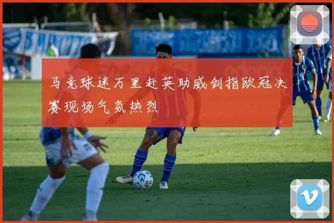 马竞球迷万里赴英助威剑指欧冠决赛现场气氛热烈