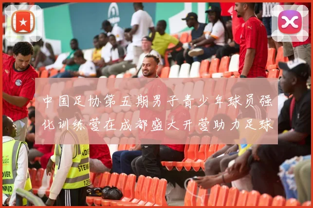 中国足协第五期男子青少年球员强化训练营在成都盛大开营助力足球未来发展