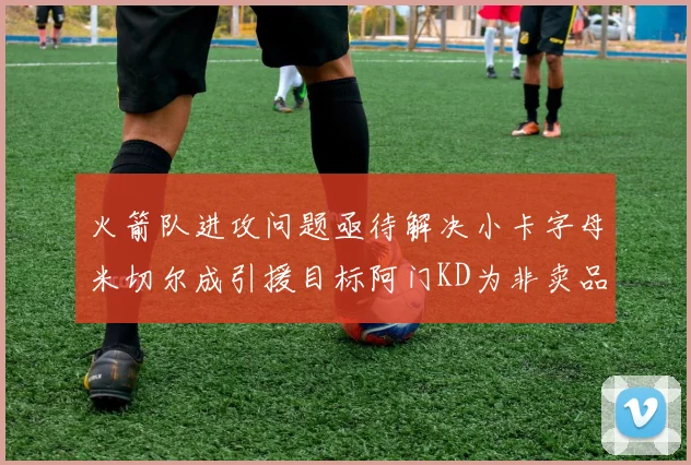 火箭队进攻问题亟待解决小卡字母米切尔成引援目标阿门KD为非卖品