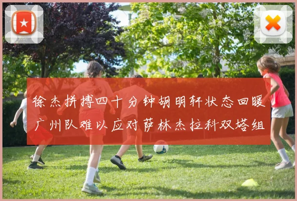 徐杰拼搏四十分钟胡明轩状态回暖广州队难以应对萨林杰拉科双塔组合